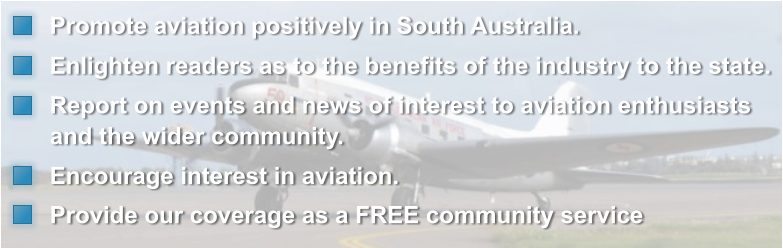 Promote aviation positively in South Australia.   Enlighten readers as to the benefits of the industry to the state.   Report on events and news of interest to aviation enthusiasts and the wider community.   Encourage interest in aviation.   Provide our coverage as a FREE community service